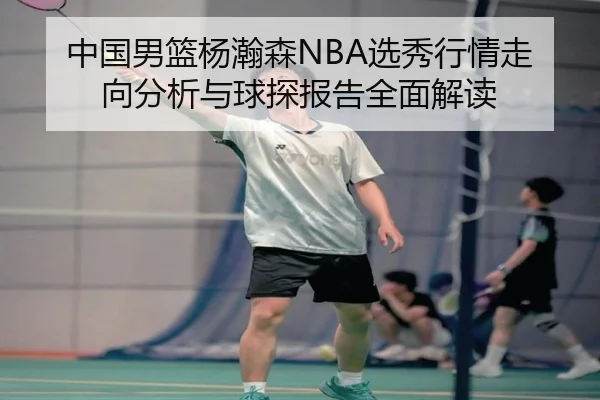 中国男篮杨瀚森NBA选秀行情走向分析与球探报告全面解读