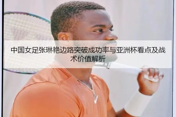 中国女足张琳艳边路突破成功率与亚洲杯看点及战术价值解析