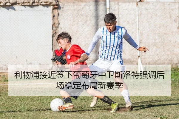 利物浦接近签下葡萄牙中卫斯洛特强调后场稳定布局新赛季